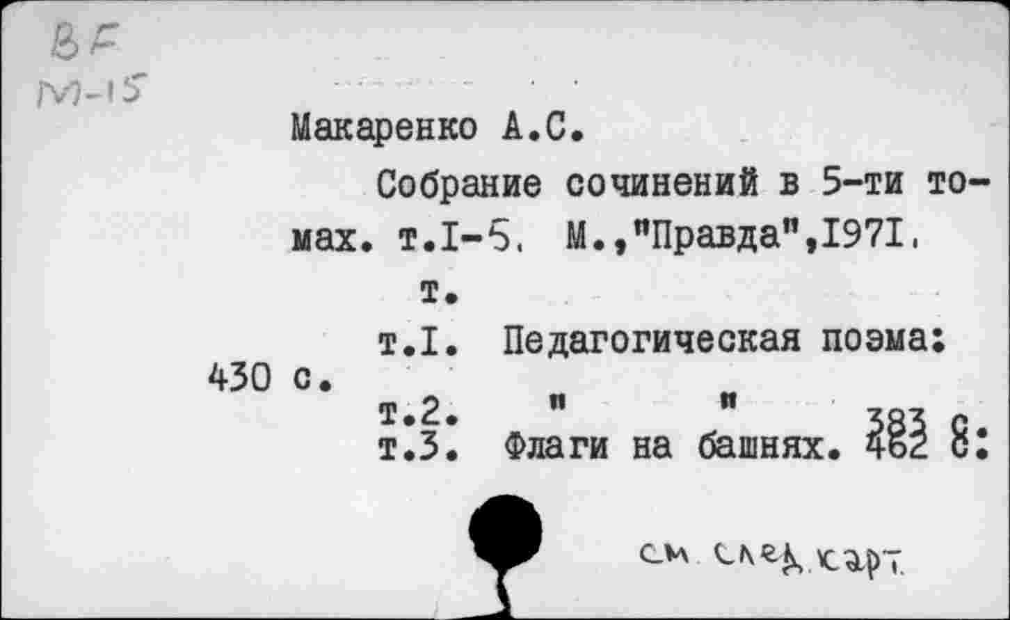 ﻿М-’Ь'
Макаренко А.С.
Собрание сочинений в 5-ти томах. т.1-5. М.,"Правда",1971.
т.
т.1. Педагогическая поэма:
430 °* т "	"
т*3. Флаги на башнях. 8:
см